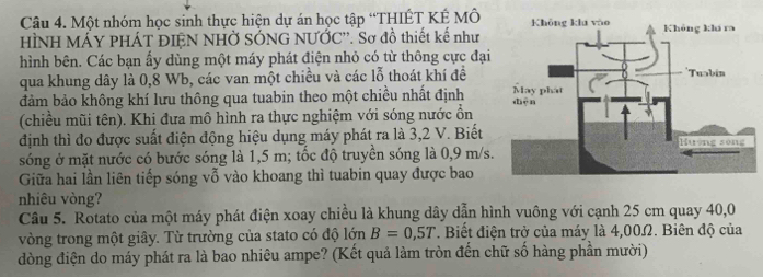 Một nhóm học sinh thực hiện dự án học tập “THIÊT KÉ MÔ 
HÌNH MÁY PHÁT ĐIÊN NHỞ SÓNG NƯỚC''. Sơ đồ thiết kế như 
hình bên. Các bạn ấy dùng một máy phát điện nhỏ có từ thông cực đại 
qua khung dây là 0,8 Wb, các van một chiều và các lỗ thoát khí đề 
đảm bảo không khí lưu thông qua tuabin theo một chiều nhất định 
(chiều mũi tên). Khi đưa mô hình ra thực nghiệm với sóng nước ổn 
định thì đo được suất điện động hiệu dụng máy phát ra là 3, 2 V. Biết 
sóng ở mặt nước có bước sóng là 1,5 m; tốc độ truyền sóng là 0,9 m/s. 
Giữa hai lần liên tiếp sóng vỗ vào khoang thì tuabin quay được bao 
nhiêu vòng? 
Câu 5. Rotato của một máy phát điện xoay chiều là khung dây dẫn hình vuông với cạnh 25 cm quay 40,0
vòng trong một giây. Từ trường của stato có độ lớn B=0,5T. Biết điện trở của máy là 4,00Ω. Biên độ của 
đòng điện do máy phát ra là bao nhiêu ampe? (Kết quả làm tròn đến chữ số hàng phần mười)