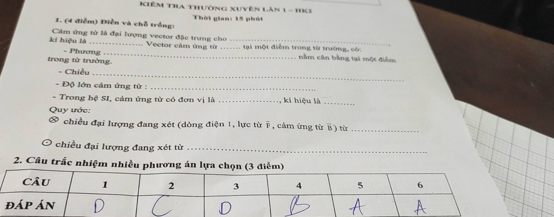 Kiêm TRa thường xuyên Làn 1 - HK2 
Thời gian: 15 phút 
1. (4 điểm) Điền và chỗ trồng: 
Cảm ứng từ là đại lượng vector đặc trưng cho 
kí hiệu là _Vector cảm ứng từ __tại một điểm trong từ trường, có: 
- Phương_ 
nằm cân bằng tại một điểm 
trong từ trường. 
- Chiều_ 
- Độ lớn cảm ứng từ :_ 
- Trong hệ SI, cảm ứng từ có đơn vị là _kí hiệu là_ 
Quy ước: 
chiều đại lượng đang xét (dòng điện I, lực từ F, cảm ứng từ B) từ_ 
chiều đại lượng đang xét từ_ 
2. Câu trắc nhiệm nhiều phương án lựa chọn (3 điểm)