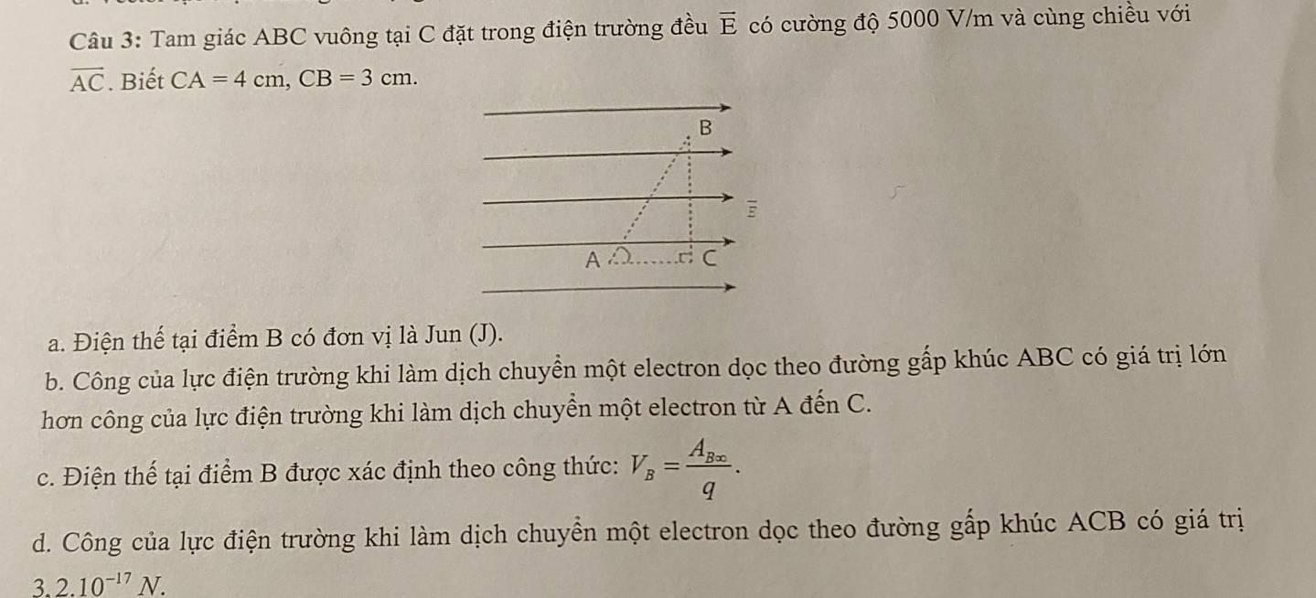 Tam giác ABC vuông tại C đặt trong điện trường đều vector E có cường độ 5000 V/m và cùng chiều với
vector AC. Biết CA=4cm,CB=3cm.
a. Điện thế tại điểm B có đơn vị là Jun (J).
b. Công của lực điện trường khi làm dịch chuyển một electron dọc theo đường gấp khúc ABC có giá trị lớn
hơn công của lực điện trường khi làm dịch chuyển một electron từ A đến C.
c. Điện thế tại điểm B được xác định theo công thức: V_B=frac A_B∈fty q.
d. Công của lực điện trường khi làm dịch chuyển một electron dọc theo đường gấp khúc ACB có giá trị
3. 2.10^(-17)N.