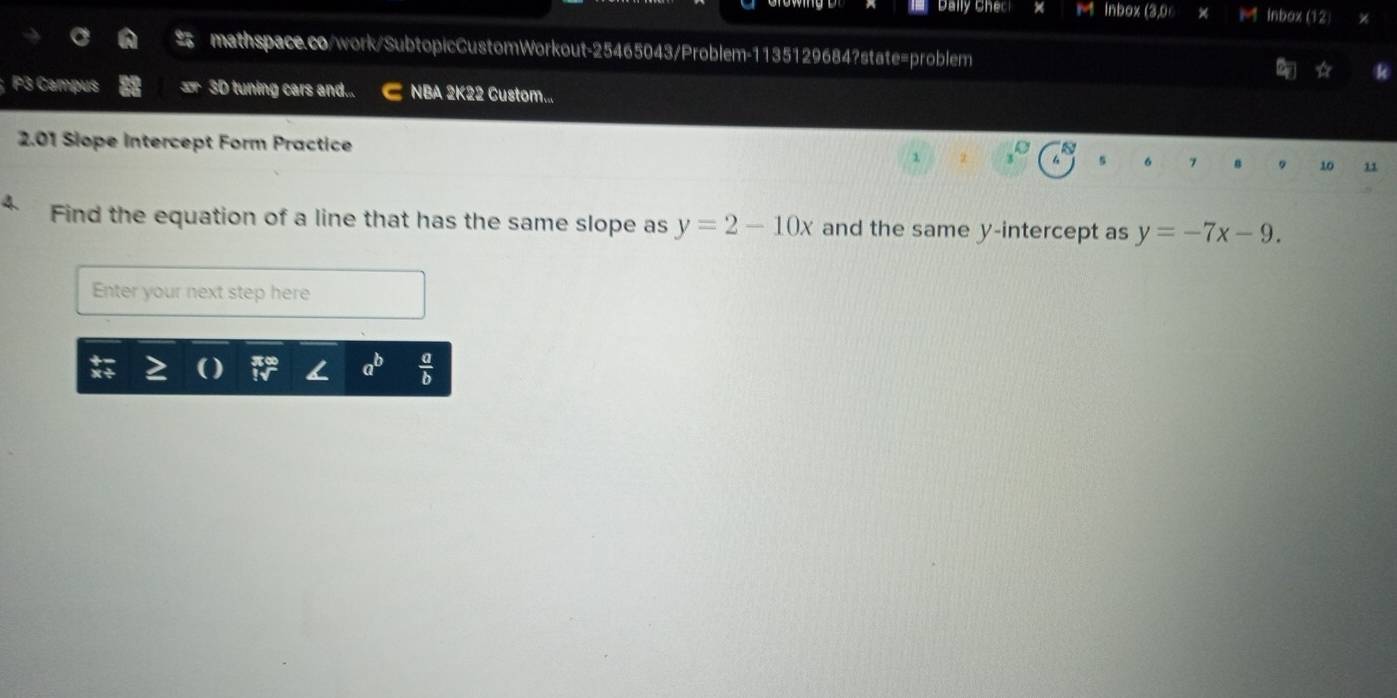 Inbox (3,0 Inbox (12) 
mathspace.co/work/SubtopicCustomWorkout-25465043/Problem-1135129684?state=problem 
☆ 
; P3 Campus 3D tuning cars and... NBA 2K22 Custom... 
2.01 Siope Intercept Form Practice 7 10 11 
4 Find the equation of a line that has the same slope as y=2-10x and the same y-intercept as y=-7x-9. 
Enter your next step here
a^b  a/b 