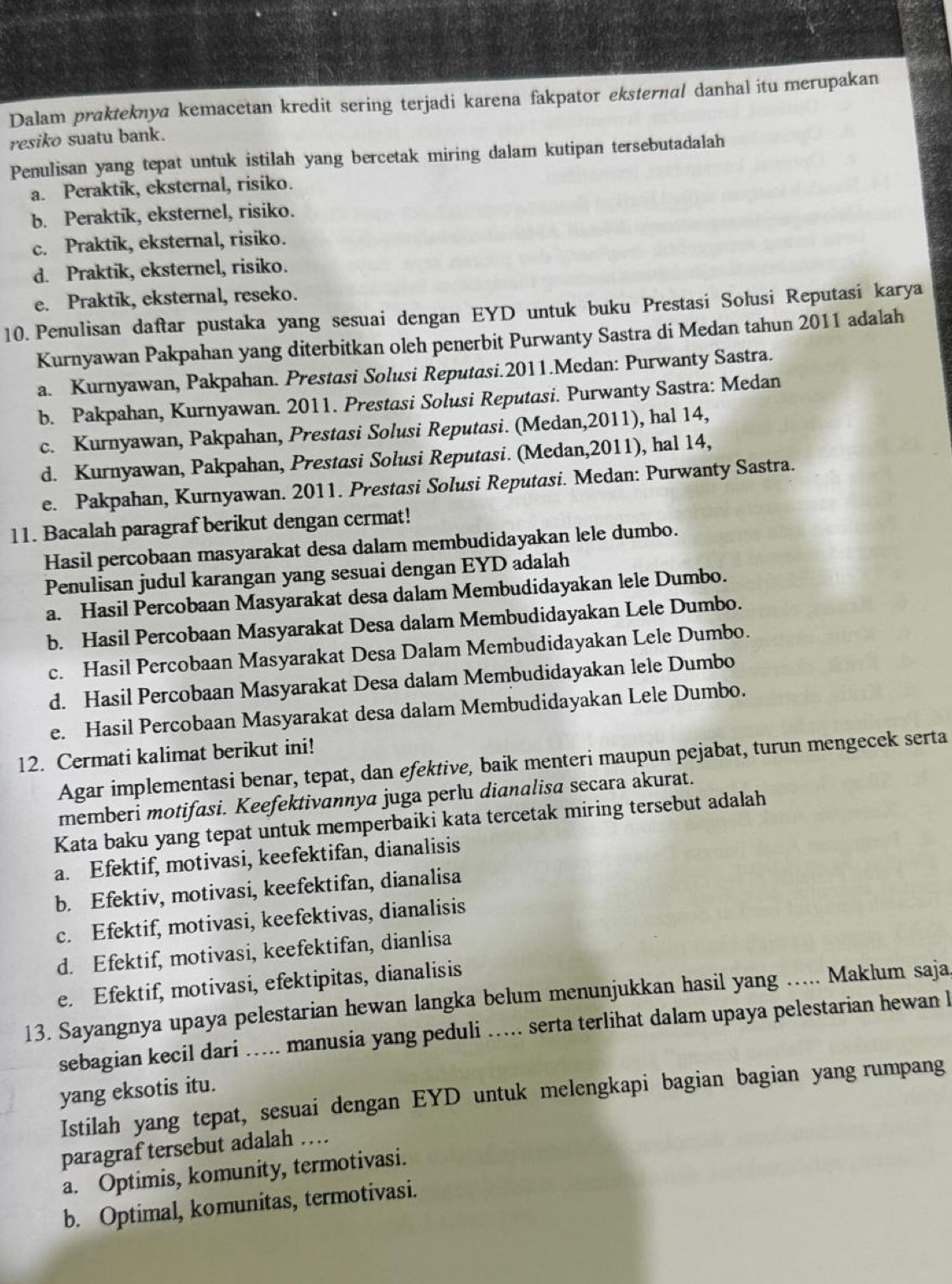 Dalam prakteknya kemacetan kredit sering terjadi karena fakpator eksternal danhal itu merupakan
resiko suatu bank.
Penulisan yang tepat untuk istilah yang bercetak miring dalam kutipan tersebutadalah
a. Peraktik, eksternal, risiko.
b. Peraktik, eksternel, risiko.
c. Praktik, eksternal, risiko.
d. Praktik, eksternel, risiko.
e. Praktik, eksternal, reseko.
10.Penulisan daftar pustaka yang sesuai dengan EYD untuk buku Prestasi Solusi Reputasi karya
Kurnyawan Pakpahan yang diterbitkan oleh penerbit Purwanty Sastra di Medan tahun 2011 adalah
a. Kurnyawan, Pakpahan. Prestasi Solusi Reputasi.2011.Medan: Purwanty Sastra.
b. Pakpahan, Kurnyawan. 2011. Prestasi Solusi Reputasi. Purwanty Sastra: Medan
c. Kurnyawan, Pakpahan, Prestasi Solusi Reputasi. (Medan,2011), hal 14,
d. Kurnyawan, Pakpahan, Prestasi Solusi Reputasi. (Medan,2011), hal 14,
e. Pakpahan, Kurnyawan. 2011. Prestasi Solusi Reputasi. Medan: Purwanty Sastra.
11. Bacalah paragraf berikut dengan cermat!
Hasil percobaan masyarakat desa dalam membudidayakan lele dumbo.
Penulisan judul karangan yang sesuai dengan EYD adalah
a. Hasil Percobaan Masyarakat desa dalam Membudidayakan lele Dumbo.
b. Hasil Percobaan Masyarakat Desa dalam Membudidayakan Lele Dumbo.
c. Hasil Percobaan Masyarakat Desa Dalam Membudidayakan Lele Dumbo.
d. Hasil Percobaan Masyarakat Desa dalam Membudidayakan lele Dumbo
e. Hasil Percobaan Masyarakat desa dalam Membudidayakan Lele Dumbo.
12. Cermati kalimat berikut ini!
Agar implementasi benar, tepat, dan efektive, baik menteri maupun pejabat, turun mengecek serta
memberi motifasi. Keefektivannya juga perlu dianalisa secara akurat.
Kata baku yang tepat untuk memperbaiki kata tercetak miring tersebut adalah
a. Efektif, motivasi, keefektifan, dianalisis
b. Efektiv, motivasi, keefektifan, dianalisa
c. Efektif, motivasi, keefektivas, dianalisis
d. Efektif, motivasi, keefektifan, dianlisa
e. Efektif, motivasi, efektipitas, dianalisis
13. Sayangnya upaya pelestarian hewan langka belum menunjukkan hasil yang ….. Maklum saja
sebagian kecil dari ….... manusia yang peduli ….. serta terlihat dalam upaya pelestarian hewan l
yang eksotis itu.
Istilah yang tepat, sesuai dengan EYD untuk melengkapi bagian bagian yang rumpang
paragraf tersebut adalah …
a. Optimis, komunity, termotivasi.
b. Optimal, komunitas, termotivasi.