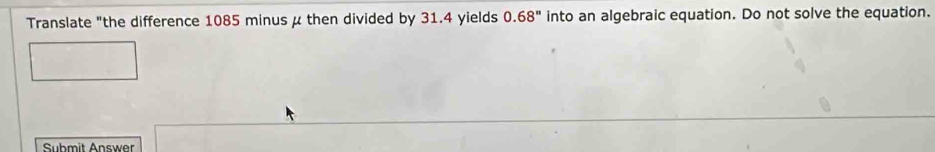 Translate "the difference 1085 minus μ then divided by 31.4 yields 0.68'' into an algebraic equation. Do not solve the equation. 
Submit Answer