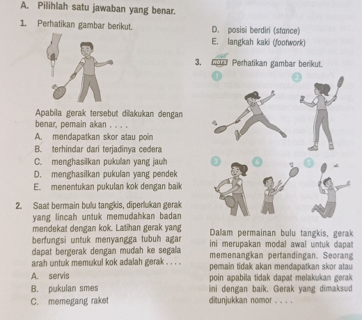 Pilihlah satu jawaban yang benar.
1. Perhatikan gambar berikut. D. posisi berdiri (stance)
E. langkah kaki (footwork)
3. 20 Perhatikan gambar berikut.
Apabila gerak tersebut dilakukan dengan
benar, pemain akan . . . .
A. mendapatkan skor atau poin
B. terhindar dari terjadinya cedera
C. menghasilkan pukulan yang jauh
D. menghasilkan pukulan yang pendek
E. menentukan pukulan kok dengan baik
2. Saat bermain bulu tangkis, diperlukan gerak
yang lincah untuk memudahkan badan
mendekat dengan kok. Latihan gerak yang Dalam permainan bulu tangkis, gerak
berfungsi untuk menyangga tubuh agar ini merupakan modal awal untuk dapat
dapat bergerak dengan mudah ke segala memenangkan pertandingan. Seorang
arah untuk memukul kok adalah gerak . . . . pemain tidak akan mendapatkan skor atau
A. servis poin apabila tidak dapat melakukan gerak
B. pukulan smes ini dengan baik. Gerak yang dimaksud
C. memegang raket ditunjukkan nomor . . . .