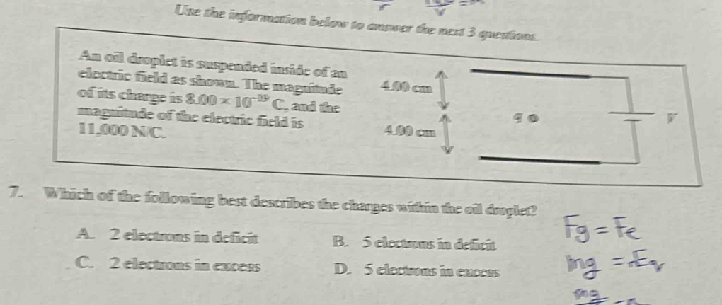 Use the information below to answer the next 3 questions.
An oil droplet is suspended inside of an
electric field as shown. The magnitude 4.00 cm
of its charge is 8.00* 10^(-29)C , and the 90
magnitude of the electric field is

11,000 N/C. 4.00 cm
7. Which of the following best describes the charges within the oil dmplet?
A. 2 electrons in deficit B. 5 elections in deficit
C. 2 electrons in excess D. 5 elections in excess