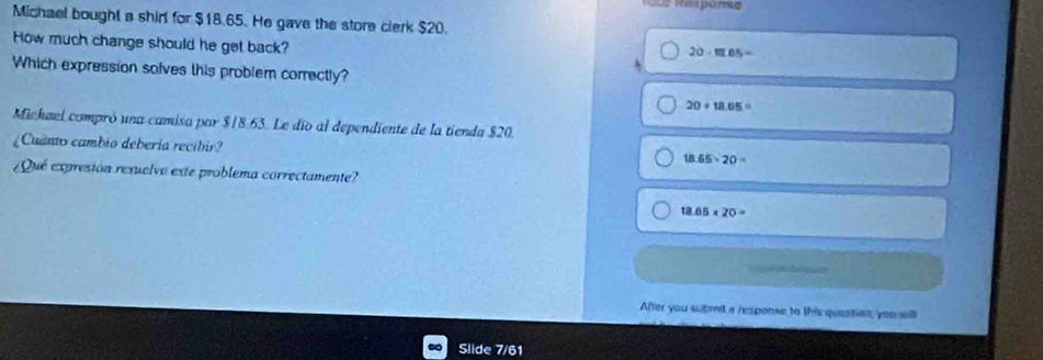 Sur Rezpome
Michael bought a shirl for $18.65. He gave the store clerk $20.
How much change should he get back?
20-m.65=
Which expression solves this problem correctly?
20+18.65=
Michael compró una camisa par $18.65. Le dío al dependiente de la tienda $20.
¿Cuanto cambio debería recibir?
18.65* 20=
¿Qué expresión resuelve este problema correctamente?
18 65* 20=
After you submit a response to this questian, you wll
Slide 7/61