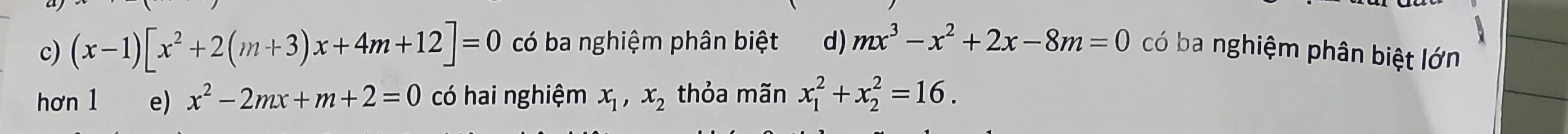 c) (x-1)[x^2+2(m+3)x+4m+12]=0 có ba nghiệm phân biệt d) mx^3-x^2+2x-8m=0 có ba nghiệm phân biệt lớn
hơn 1 e) x^2-2mx+m+2=0 có hai nghiệm x_1, x_2 thỏa mãn x_1^2+x_2^2=16.