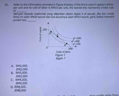 Refer to the information provided in Figure 6 below. if this firm's cost of capital is RM20
per unit and its cost of labor is RM10 per unit, the isocost line represents a total cost
of_
Merujuk kepada maklumat yang diberikan dalam Rajah 6 di bawah, jika kos modal
firma ini ialah RM20 seunit dan kos buruhnya ialah RM10 seunit, garis isokos mewakili
jumlah kos_
A. RM2,000.
RM2,000.
B. RM3,000.
RM3,000.
C. RM4,000.
RM4,000.
D. RM8,000.
RM8,000.
their profits while firms .