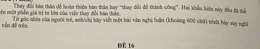 Thay đổi bản thân để hoàn thiện bản thân hay “thay đổi để thành công”. Hai khẩu hiệu này đều đã thể 
ện một phần giá trị to lớn của việc thay đổi bản thân. 
Từ góc nhìn của người trẻ, anh/chị hãy viết một bài văn nghị luận (khoảng 600 chữ) trình bày suy nghĩ 
vấn đề trên. 
ĐÈ 16