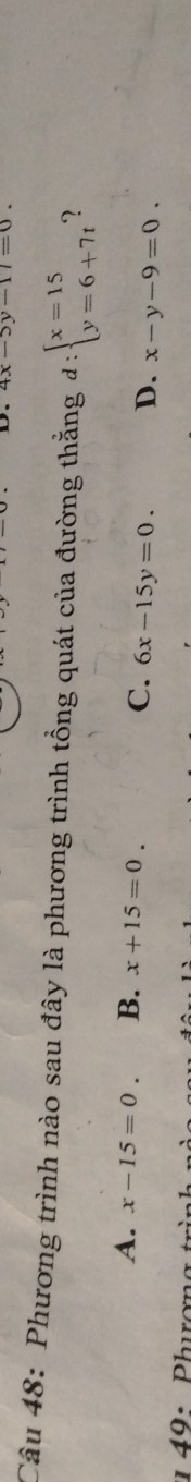 4x-5y-17=0. 
Câu 48: Phương trình nào sau đây là phương trình tổng quát của đường thằng d:beginarrayl x=15 y=6+7tendarray. 2
A. x-15=0. B. x+15=0.
C. 6x-15y=0. D. x-y-9=0.