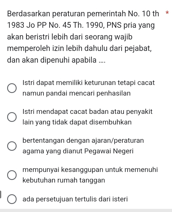 Berdasarkan peraturan pemerintah No. 10 th *
1983 Jo PP No. 45 Th. 1990, PNS pria yang
akan beristri lebih dari seorang wajib
memperoleh izin lebih dahulu dari pejabat,
dan akan dipenuhi apabila ....
Istri dapat memiliki keturunan tetapi cacat
namun pandai mencari penhasilan
Istri mendapat cacat badan atau penyakit
lain yang tidak dapat disembuhkan
bertentangan dengan ajaran/peraturan
agama yang dianut Pegawai Negeri
mempunyai kesanggupan untuk memenuhi
kebutuhan rumah tanggan
ada persetujuan tertulis dari isteri