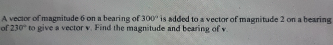 A vector of magnitude 6 on a bearing of 300° is added to a vector of magnitude 2 on a bearing 
of 230° to give a vector v. Find the magnitude and bearing of v