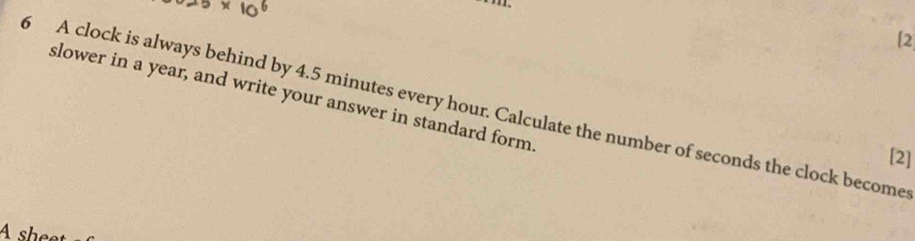 [2 
slower in a year, and write your answer in standard form 
5 A clock is always behind by 4.5 minutes every hour. Calculate the number of seconds the clock become 
[2] 
A sheet