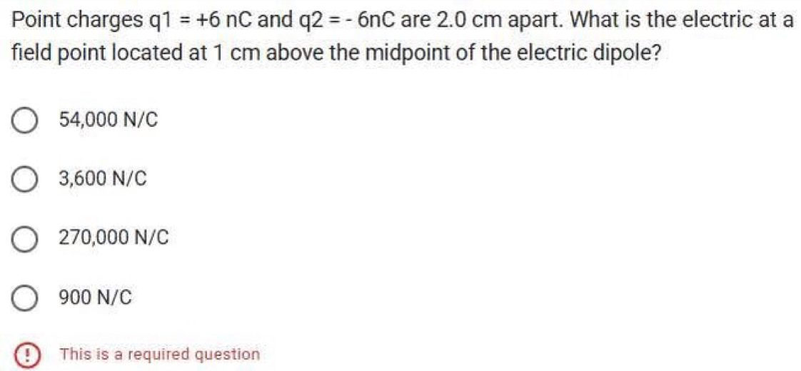 Point charges q1=+6nC and q2=-6nC are 2.0 cm apart. What is the electric at a
field point located at 1 cm above the midpoint of the electric dipole?
54,000 N/C
3,600 N/C
270,000 N/C
900 N/C
9 This is a required question