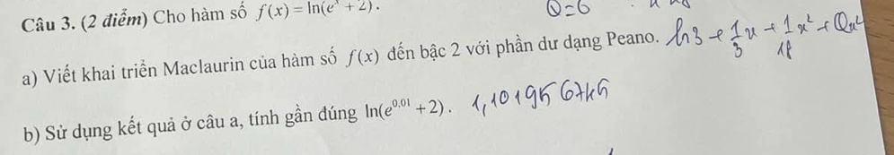 Cho hàm số f(x)=ln (e^x+2). 
a) Viết khai triển Maclaurin của hàm số f(x) đến bậc 2 với phần dư dạng Peano. 
b) Sử dụng kết quả ở câu a, tính gần đúng ln (e^(0.01)+2)