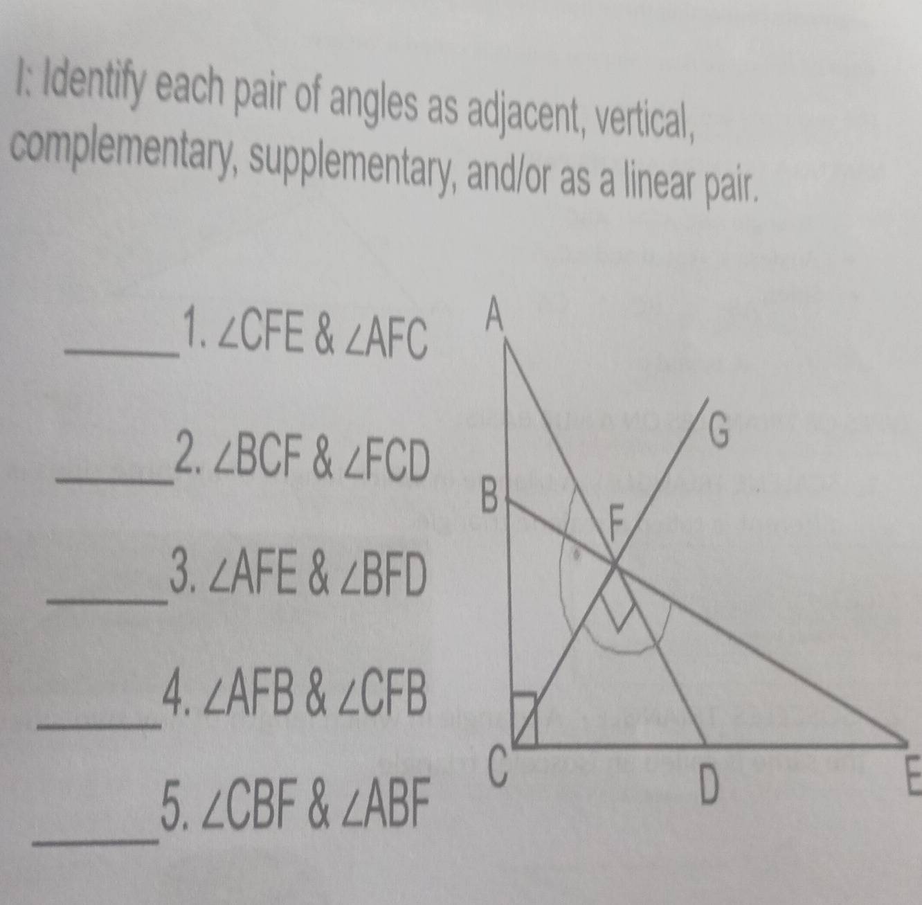 I: Identify each pair of angles as adjacent, vertical, 
complementary, supplementary, and/or as a linear pair. 
_1. ∠ CFE & ∠ AFC
_2. ∠ BCF 8 ∠ FCD
_3. ∠ AFE 8 ∠ BFD
_ 
4. ∠ AFB 8 ∠ CFB
_ 
5. ∠ CBF 8 ∠ ABF