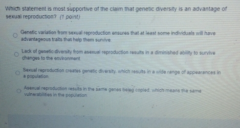 Which statement is most supportive of the claim that genetic diversity is an advantage of
sexual reproduction? (1 point)
Genetic variation from sexual reproduction ensures that at least some individuals will have
advantageous traits that help them survive
Lack of genetic diversity from asexual reproduction results in a diminished ability to survive
changes to the environment
Sexual reproduction creates genetic diversity, which results in a wide range of appearances in
a population
Asexual reproduction results in the same genes being copied, which means the same
vulnerabilities in the population