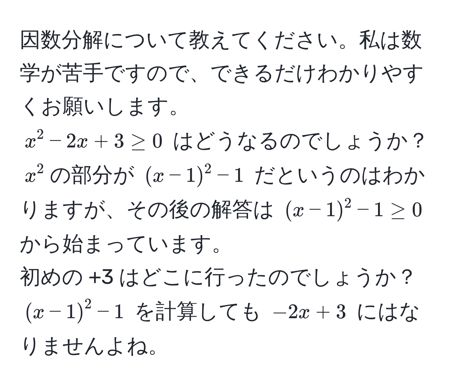 因数分解について教えてください。私は数学が苦手ですので、できるだけわかりやすくお願いします。  
$x^2 - 2x + 3 ≥ 0$ はどうなるのでしょうか？  
$x^2$の部分が $(x - 1)^2 - 1$ だというのはわかりますが、その後の解答は $(x - 1)^2 - 1 ≥ 0$ から始まっています。  
初めの +3 はどこに行ったのでしょうか？  
$(x - 1)^2 - 1$ を計算しても $-2x + 3$ にはなりませんよね。