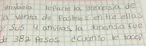 grabiela reparte la ganansia de 
a venta de pasteles en tre ellas 
Sus U amigas, la ganansia fue 
be 382 Pesos, dcuanto le toco?