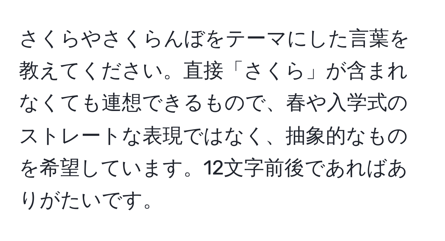 さくらやさくらんぼをテーマにした言葉を教えてください。直接「さくら」が含まれなくても連想できるもので、春や入学式のストレートな表現ではなく、抽象的なものを希望しています。12文字前後であればありがたいです。