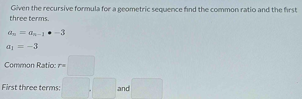 Given the recursive formula for a geometric sequence find the common ratio and the first 
three terms.
a_n=a_n-1· -3
a_1=-3
Common Ratio: r=□
First three terms: □ , □ and □