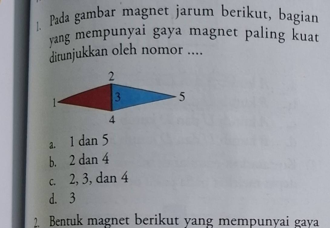 ]. Pada gambar magnet jarum berikut, bagian
yang mempunyai gaya magnet paling kuat 
ditunjukkan oleh nomor ....
a. 1 dan 5
b. 2 dan 4
c. 2, 3, dan 4
d. 3
2. Bentuk magnet berikut yang mempunyai gaya