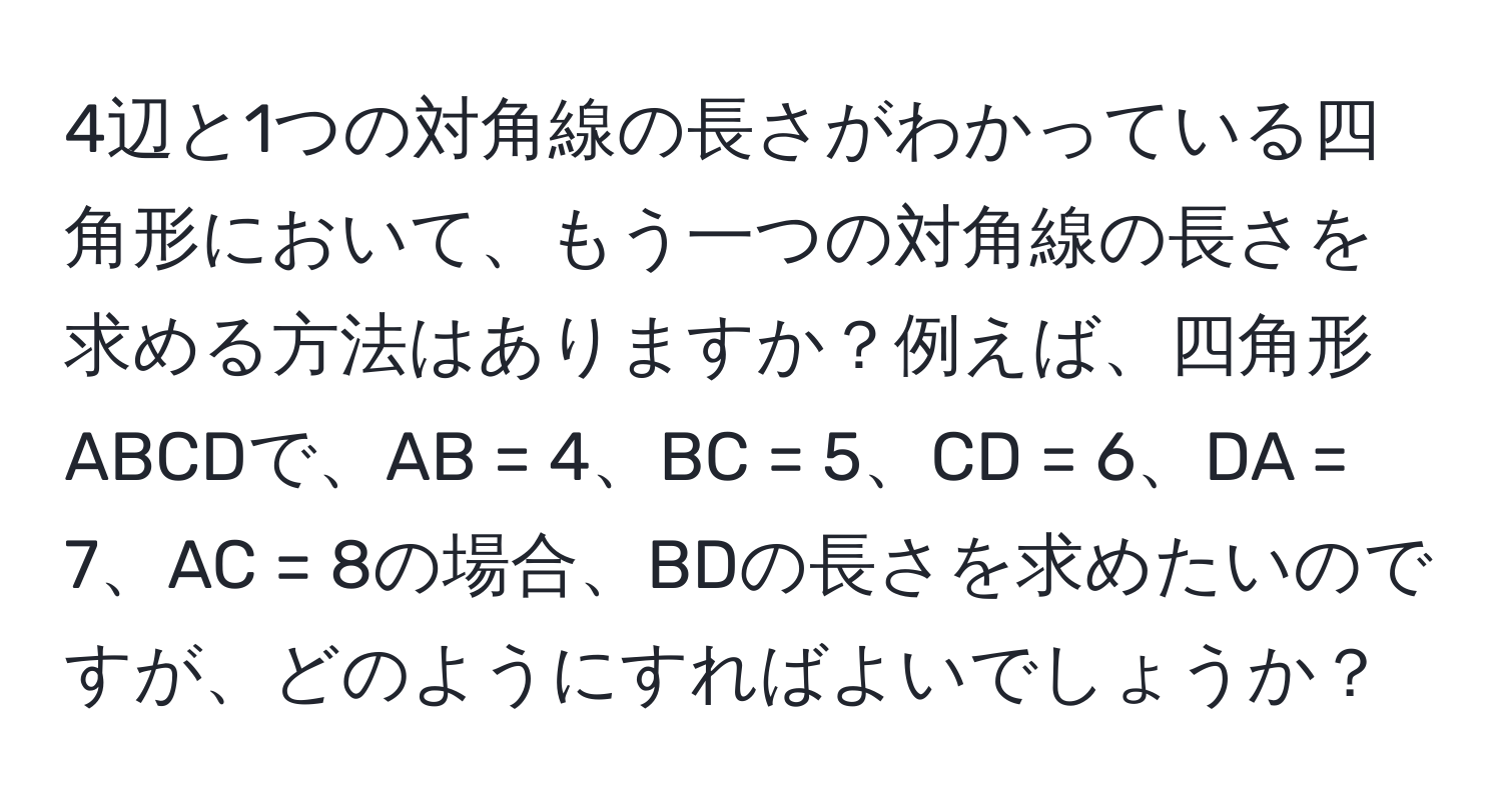 4辺と1つの対角線の長さがわかっている四角形において、もう一つの対角線の長さを求める方法はありますか？例えば、四角形ABCDで、AB = 4、BC = 5、CD = 6、DA = 7、AC = 8の場合、BDの長さを求めたいのですが、どのようにすればよいでしょうか？