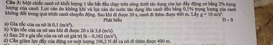 Một chiếc canô có khối lượng 1 tấn bắt đầu chạy trên sông dưới tác dụng của lực đầy động cơ bằng 2% trọng 
lượng của canô. Lực cản do không khí và lực cản do nước tác dụng lên canô đều bằng 0,1% trọng lượng của canô 
không đổi trong quá trình canô chuyển động. Sau khi đi được 20 s, canô đi thêm được 400 m. Lấy g=10m/s^2. 
Phát biểu D - S 
a) Gia tốc của ca nô là 0,1(m/s^2). 
b) Vận tốc của ca nô sau khi đi được 20 s là 3,6 (m/s). 
c) Sau 20 s gia tốc của ca nô có giá trị la-0,162(m/s^2). 
d) Cần giảm lực đầy của động cơ một lượng 196, 2 N để ca nô đi thêm được 400 m.