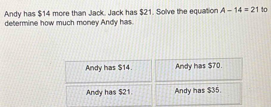 Andy has $14 more than Jack. Jack has $21. Solve the equation A-14=21 to
determine how much money Andy has.
Andy has $14. Andy has $70.
Andy has $21. Andy has $35.