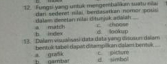 Fungsi yang untuk mengembalikam suatu nilai
dari sederet nilai, berdasarkan nomor posisi
dalam deretan nilai ditunjuk adaiah ....
a match b index choose
d lookup
13. Dalam visualisasi data data yang disusun dalam
bentuk tabel dapat ditampilkan dalam bentuk ...
c picture
b dambar a grafik d. simbol