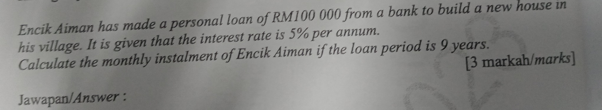 Encik Aiman has made a personal loan of RM100 000 from a bank to build a new house in 
his village. It is given that the interest rate is 5% per annum. 
Calculate the monthly instalment of Encik Aiman if the loan period is 9 years. 
[3 markah/marks] 
Jawapan/Answer :