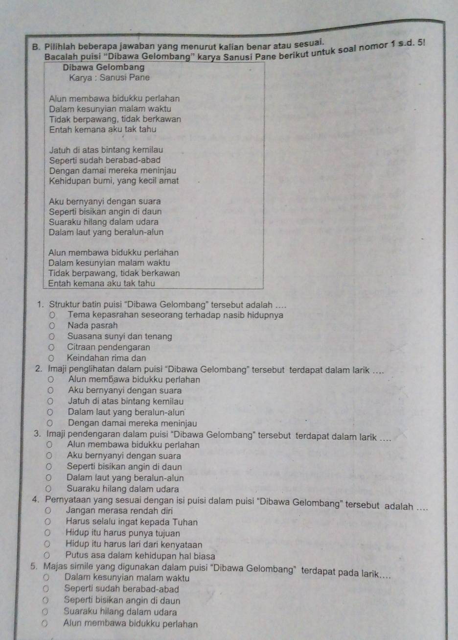 Pilihlah beberapa jawaban yang menurut kalian benar atau sesuai.
Bacalah puisi “Dibawa Gelombang” karya Sanusi Pane berikut untuk soal nomor 1 s.d. 5!
Dibawa Gelombang
Karya : Sanusi Pane
Alun membawa bidukku perlahan
Dalam kesunyian malam waktu
Tidak berpawang, tidak berkawan
Entah kemana aku tak tahu
Jatuh di atas bintang kemilau
Seperti sudah berabad-abad
Dengan damai mereka meninjau
Kehidupan bumi, yang kecil amat
Aku bernyanyi dengan suara
Seperti bisikan angin di daun
Suaraku hilang dalam udara
Dalam laut yang beralun-alun
Alun membawa bidukku perlahan
Dalam kesunyian malam waktu
Tidak berpawang, tidak berkawan
Entah kemana aku tak tahu
1. Struktur batin puisi “Dibawa Gelombang” tersebut adalah .
Tema kepasrahan seseorang terhadap nasib hidupnya
Nada pasrah
Suasana sunyi dan tenang
Citraan pendengaran
Keindahan rima dan
2. Imaji penglihatan dalam puísi “Dibawa Gelombang” tersebut terdapat dalam larik …
Alun membawa bidukku perlahan
Aku bernyanyi dengan suara
Jatuh di atas bintang kemilau
Dalam laut yang beralun-alun'
Dengan damai mereka meninjau
3. Imaji pendengaran dalam puisi “Dibawa Gelombang” tersebut terdapat dalam larik ….
Alun membawa bidukku perlahan
Aku bernyanyi dengan suara
Seperti bisikan angin di daun
Dalam laut yang beralun-alun
Suaraku hilang dalam udara
4. Pernyataan yang sesuai dengan isi puisi dalam puisi “Dibawa Gelombang” tersebut adalah …
Jangan merasa rendah diri
Harus selalu ingat kepada Tuhan
Hidup itu harus punya tujuan
Hidup itu harus lari dari kenyataan
Putus asa dalam kehidupan hal biasa
5. Majas simile yang digunakan dalam puisi “Dibawa Gelombang” terdapat pada larik…
Dalam kesunyian malam waktu
Seperti sudah berabad-abad
Seperti bisikan angin di daun
Suaraku hilang dalam udara
Alun membawa bidukku perlahan