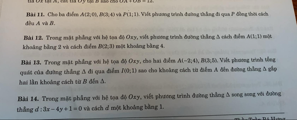 tia Ox tại A, cát tia Oy tại B sao cho OA+OB=12. 
Bài 11. Cho ba điểm A(2;0), B(3;4) và P(1;1) 0. Viết phương trình đường thẳng đi qua P đồng thời cách 
đều A và B. 
Bài 12. Trong mặt phẳng với hệ tọa độ Oxy, viết phương trình đường thẳng Δ cách điểm A(1;1) một 
khoảng bằng 2 và cách điểm B(2;3) một khoảng bằng 4. 
Bài 13. Trong mặt phẳng với hệ tọa độ Oxy, cho hai điểm A(-2;4), B(3;5) Viết phương trình tổng 
quát của đường thẳng △ di qua điểm I(0;1) sao cho khoảng cách từ điểm A đến đường thẳng △ ghat ap
hai lần khoảng cách từ B đến A. 
Bài 14. Trong mặt phẳng với hệ tọa độ Oxy, viết phương trình đường thẳng Δ song song với đường 
thẳng d:3x-4y+1=0 và cách ơ một khoảng bằng 1.