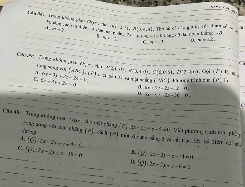 GV: Mar khị 
Câu 38: Trong không gian Oxyz, cho A(1;2;3), B(3;4;4) _ . Tìm tất cả các giá trị của tham số m s
Cât
_
khoảng cách từ điểm A đến mặt phẳng
_A. m=2. B. m=-2. 2x+y+mz-1=0 bằng độ dài đoạn thắng AB.
_C. m=-3. D. m=± 2. 
_
_
_
_
Câ
Câu 39: Trong không gian Oxyz , cho A(2;0;0), B(0;4;0), C(0;0;6), D(2;4;6). Gọi (P) là mặt p
song song với (ABC), (P) cá
A.
_
C. 6x+3y+2z=0. 6x+3y+2z-24=0. h của (P) là
_
B. 6x+3y+2z-12=0. 
_
D. 6x+3y+2z-36=0. 
_
C
Câu 40: Trong không gian Oxyz , cho mặt phẳng (P): 2x-2y+z-5=0 Viết phương trình mặt phẳng
dương.
song song với mặt phẳng (P), cách (P) một khoảng bằng 3 và cắt trục Ox tại điểm có hoa
A. (Q):2x-2y+z+4=0. B. (Q):2x-2y+z-14=0. 
_
_
_C. (Q):2x-2y+z-19=0. D. (Q):2x-2y+z-8=0. 
_