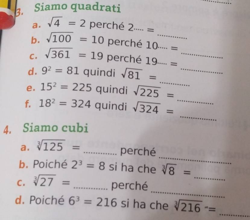 Siamo quadrati 
_ 
a. sqrt(4)=2 perché 2·s ·s =
b. sqrt(100)=10 perché 10·s ·s = _ 
C. sqrt(361)=19 perché 19·s ·s = _ 
_ 
d. 9^2=81 quindi sqrt(81)=
_ 
e. 15^2=225 quindi sqrt(225)=
_ 
f. 18^2=324 quindi sqrt(324)=
_ 
4. Siamo cubi 
_ 
a. sqrt[3](125)=
_perché 
b. Poiché 2^3=8 si ha che sqrt[3](8)=
_ 
_ 
C. sqrt[3](27)=
_perché 
d. Poiché 6^3=216 si ha che sqrt [3](216)^-= _