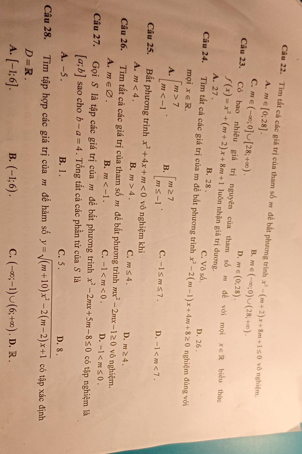 Tìm tất cả các giá trị của tham số m đề bất phương trình x^2-(m+2)x+8m+1≤ 0 vô nghiệm.
A. m∈ [0;28].
C. m∈ (-∈fty ;0]∪ [28;+∈fty ).
B. m∈ (-∈fty ;0)∪ (28;+∈fty ).
D. m∈ (0;28).
Câu 23. Có bao nhiêu giá trị nguyên của tham số m đề với mọi
f(x)=x^2+(m+2)x+8m+1 luôn nhận giá trị dương.
x∈ R biều thức
A. 27 . B. 28 . C. Vô số. D. 26 .
Câu 24. Tìm tất cả các giá trị của m đề bất phương trình x^2-2(m-1)x+4m+8≥ 0 nghiệm đúng với
mọi x∈ R.
A. beginbmatrix m>7 m
B. beginarrayl m≥ 7 m≤ -1endarray. .
C. -1≤ m≤ 7. D. -1
Câu 25. Bất phương trình x^2+4x+m<0</tex> vô nghiệm khi
A. m<4.
B. m>4.
C. m≤ 4. D. m≥ 4.
Câu 26. Tìm tất cả các giá trị của tham số m để bất phương trình mx^2-2mx-1≥ 0 vô nghiệm.
A. m∈ varnothing .
B. m C. -1 D. -1
Câu 27. Gọi S là tập các giá trị của m để bất phương trình x^2-2mx+5m-8≤ 0 có tập nghiệm là
[a;b] sao cho b-a=4. Tổng tất cả các phần tử của S là
A. -5. B. 1 . C. 5 . D. 8 .
Câu 28. Tìm tập hợp các giá trị của m để hàm số y=sqrt((m+10)x^2-2(m-2)x+1) có tập xác định
D=R.
A. [-1;6]. B. (-1;6). C. (-∈fty ;-1)∪ (6;+∈fty ). D. R .