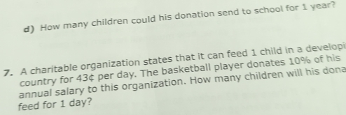 d) How many children could his donation send to school for 1 year?
7. A charitable organization states that it can feed 1 child in a developi
country for 43¢ per day. The basketball player donates 10% of his
feed for 1 day? annual salary to this organization. How many children will his dona