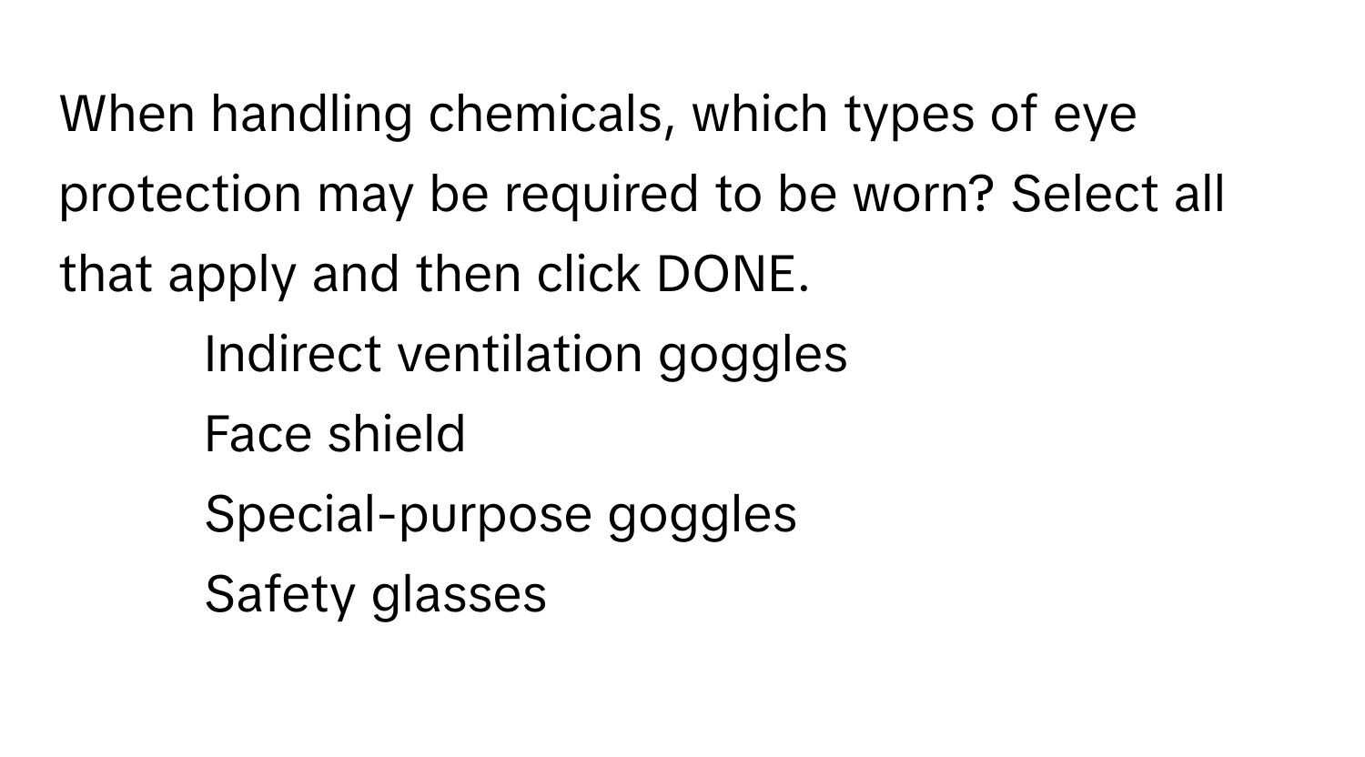 When handling chemicals, which types of eye protection may be required to be worn? Select all that apply and then click DONE.

1. Indirect ventilation goggles
2. Face shield
3. Special-purpose goggles
4. Safety glasses