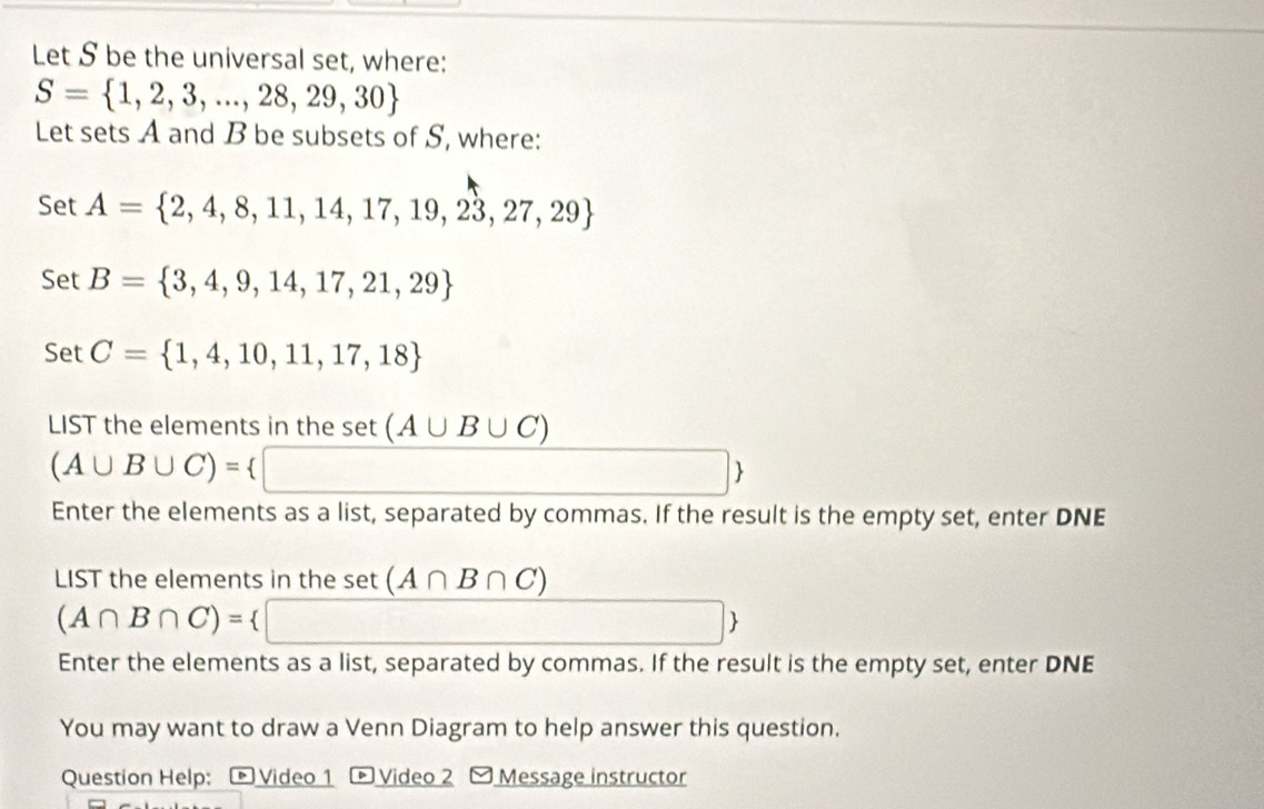 Let S be the universal set, where:
S= 1,2,3,...,28,29,30
Let sets A and B be subsets of S, where: 
Set A= 2,4,8,11,14,17,19,23,27,29
Set B= 3,4,9,14,17,21,29
Set C= 1,4,10,11,17,18
LIST the elements in the set(A∪ B∪ C)
(A∪ B∪ C)= ∴ △ ADC=6.∠ 80°
Enter the elements as a list, separated by commas. If the result is the empty set, enter DNE 
LIST the elements in the set (A∩ B∩ C)
(A∩ B∩ C)=
(-3,4)
Enter the elements as a list, separated by commas. If the result is the empty set, enter DNE 
You may want to draw a Venn Diagram to help answer this question. 
Question Help: 、 Video 1 + Video 2 Message instructor