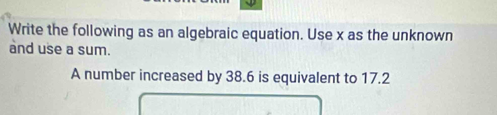 Write the following as an algebraic equation. Use x as the unknown 
and use a sum. 
A number increased by 38.6 is equivalent to 17.2