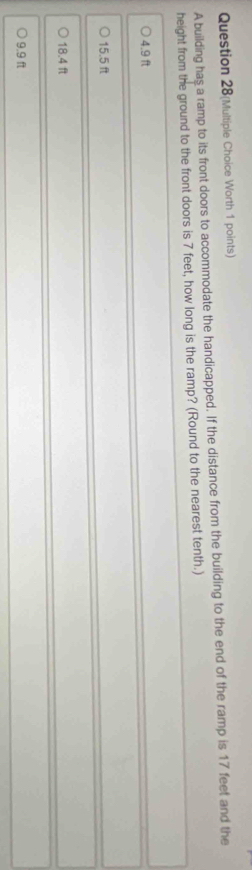 Question 28(Multiple Choice Worth 1 points)
A building has a ramp to its front doors to accommodate the handicapped. If the distance from the building to the end of the ramp is 17 feet and the
height from the ground to the front doors is 7 feet, how long is the ramp? (Round to the nearest tenth.)
4.9 ft
15.5 ft
18.4 ft
9.9 ft