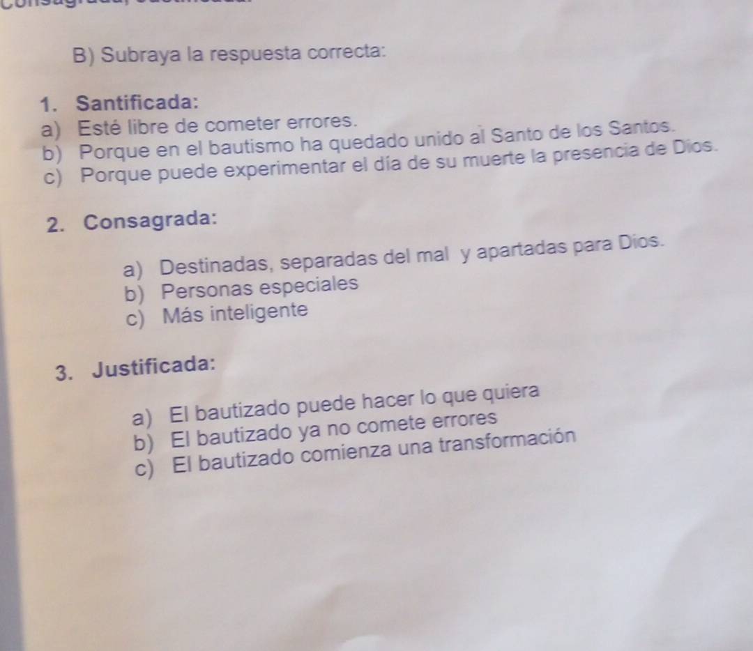 Subraya la respuesta correcta:
1. Santificada:
a) Esté libre de cometer errores.
b) Porque en el bautismo ha quedado unido al Santo de los Santos.
c) Porque puede experimentar el día de su muerte la presencia de Dios.
2. Consagrada:
a) Destinadas, separadas del mal y apartadas para Dios.
b) Personas especiales
c) Más inteligente
3. Justificada:
a) El bautizado puede hacer lo que quiera
b) El bautizado ya no comete errores
c) El bautizado comienza una transformación