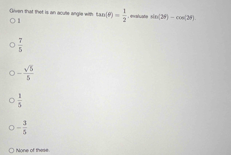 Given that thet is an acute angle with tan (θ )= 1/2  , evaluate sin (2θ )-cos (2θ ).
1
 7/5 
- sqrt(5)/5 
 1/5 
- 3/5 
None of these.