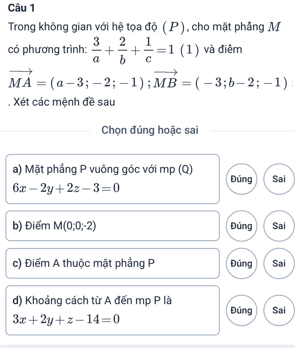 Trong không gian với hệ tọa độ ( P ), cho mặt phẳng M
có phương trình:  3/a + 2/b + 1/c =1(1) và điểm
vector MA=(a-3;-2;-1); vector MB=(-3;b-2;-1). Xét các mệnh đề sau
Chọn đúng hoặc sai
a) Mặt phẳng P vuông góc với mp (Q)
Đúng Sai
6x-2y+2z-3=0
b) Điểm M(0;0;-2) Đúng Sai
c) Điểm A thuộc mặt phẳng P Đúng Sai
d) Khoảng cách từ A đến mp P là
Đúng Sai
3x+2y+z-14=0