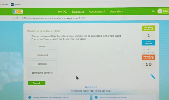 Home grades
My IXL Learning Assessment Analytics
Level N X.5 Is the sercence simple, compound, complax, or compound-complax? WVS
Questices
Which type of sentence is this?
Sharon is a competitive horseback rider; and she will be competing in the next World 2
Equestrian Games, which are held every four years.
Time
Ago
simple
2
compound SeurtScone
Dat of 100 (
complex 10
compound-complex
Submit
Work it out
Not feeling ready yet? These can help:
Identfy dependent and independent clauses Identfy coordinating conjunctions