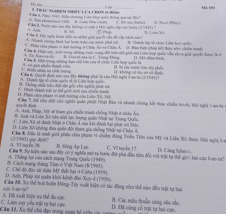 Họ tên :
_
Lớp : _Mã 101
I. TRÁC NGHIỆM NHIÊU LựA CHọN (6 điễm)
Câu 1. Năm 1945, Hiến chương Liên Hợp quốc thông qua tại đâu?
A. Xan phranxixcô (Mī). B. Luân Đôn (Anh). C. Rô-ma (Italia). D. Pa-ri (Pháp).
Câu 2. Nước nào sau đây không có mặt ở Hội nghị cấp cao Ianta (2/1945) ?
A. Anh. B. Mĩ. C) Pháp. D. Liên Xô
Câu 3. Hội nghị Ianta diễn ra nhằm giải quyết vấn đề cấp bách nào?
A. Nhanh chóng đánh bại hoàn toàn các nước phát xít. B. Thành lập tổ chức Liên hợp quốc.
C. Phân chia phạm vi ảnh hưởng ở Châu Âu và Châu Á. D. Bàn biện pháp kết thúc sớm chiến tranh.
Câu 4. Hiện nay, một trong những cuộc xung đột trên thế giới mà Liên hợp quốc vẫn chưa giải quyết được là ở
A. En Xan-va-do. B. Goa-tê-ma-la C. Trung Đông. D. Mô-dăm-bích.
Câu 5. Một trong những hạn chế lớn của tổ chức Liên hợp quốc là
A. có quá nhiều thành viên. B. bị các nước lớn chi phối.
C. thiếu nhân sự chất lượng. D. không có trụ sở cổ định.
Câu 6. Quyết định nào sau đây không phải là của Hội nghị I-an-ta (2/1945)?
A. Thành lập tổ chức quốc tế là Liên hợp quốc.
B. Thống nhất tiêu diệt tận gốc chủ nghĩa phát xít.
C. Hình thành trật tự thể giới mới sau chiên tranh.
D. Phân chia phạm vi ảnh hưởng của Liên Xô, Mỹ.
Câu 7. Để tiêu diệt chủ nghĩa quân phiệt Nhật Bản và nhanh chóng kết thúc chiến tranh, hội nghị I-an-ta ở
quyết định
A. Anh, Pháp, Mỹ sẽ tham gia chiến tranh chống Nhật ở châu Âu.
B. Anh và Liên Xô tiêu diệt lực lượng quân Nhật tại Trung Quốc.
C. Liên Xô sẽ đánh Nhật ở Châu Á sau khi đánh bại phát xít Đức.
D. Liên Xô không đựa quân đội tham gia chống Nhật tại Châu Á.
Câu 8. Đầu là ranh giới phân chia phạm vi chiếm đóng Triều Tiên của Mỹ và Liên Xô được Hội nghị I-a
(2/1945) quy định?
A. Vĩ tuyển 38. B. Sông Áp Lục. C. Vĩ tuyến 17. D. Cảng Icheon.
Câu 9. Sự kiện nào sau đây có ý nghĩa mở ra bước đột phá đầu tiên đối với trật tự thế giới hai cực I-an-ta?
A. Thắng lợi của cách mạng Trung Quốc (1949).
B. Cách mạng tháng Tám ở Việt Nam (8/1945).
C. Chế độ độc tài thân Mỹ thất bại ở Cuba (1959).
D. Anh, Pháp rút quân khỏi kênh đảo Xuy-ê (1956).
Câu 10. Xu thế hoa hoãn Đông-Tây xuất hiện có tác động như thế nào đến trật tự hai
cực I-an-ta?
A. Đã xuất hiện xu thể đa cực. B. Các mâu thuẫn càng sâu sắc.
C. Làm suy yếu trật tự hai cực. D. Đã củng cố trật tự hai cực.
Câu 11. Xu thê chủ đạo trong quan hệ giữa các cường