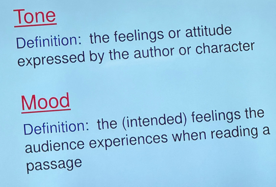 Tone 
Definition: the feelings or attitude 
expressed by the author or character 
Mood 
Definition: the (intended) feelings the 
audience experiences when reading a 
passage