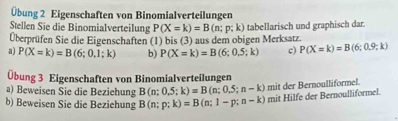 Übung 2 Eigenschaften von Binomialverteilungen 
Stellen Sie die Binomialverteilung P(X=k)=B(n;p;k) tabellarisch und graphisch dar. 
Überprüfen Sie die Eigenschaften (1) bis (3) aus dem obigen Merksatz. 
a) P(X=k)=B(6;0,1;k) b) P(X=k)=B(6;0,5;k) c) P(X=k)=B(6;0.9;k)
Übung 3 Eigenschaften von Binomialverteilungen 
a) Beweisen Sie die Beziehung B(n;0,5;k)=B(n;0,5;n-k) mit der Bernoulliformel. 
b) Beweisen Sie die Beziehung B(n;p;k)=B(n;1-p;n-k) mit Hilfe der Bernoulliformel.