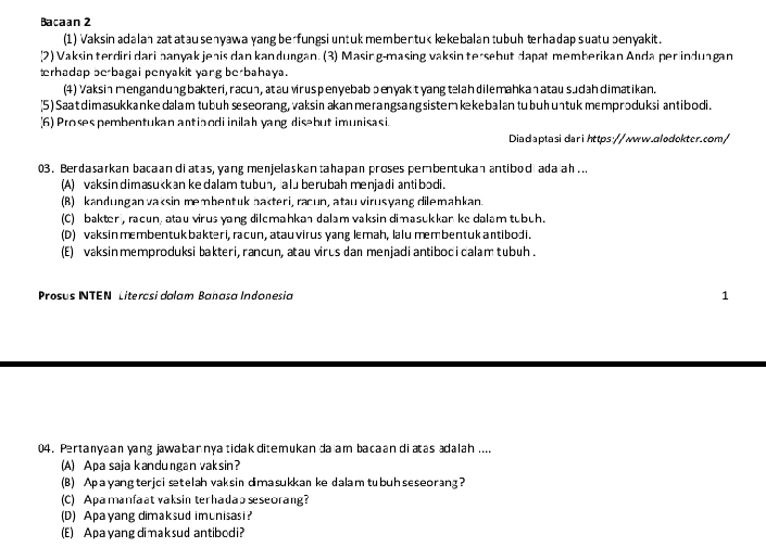 Bacaan 2
(1) Vaksin adalan zat atau senyawa yang berfungsi untuk member tuk kekebalan tubuh terhadap suatu penyakit.
(2) Vaksin terdiri dari hanyak jenis dan kandungan. (3) Masing-masing vaksin tersebut dapät memberikan Anda per indungan
terhadap berbagai penyakit yang berbahaya.
(4) Vaksinmengandung bakteri, racun, atau viruspenyebab ɔenyakt yang telah dilemahkanatau sudahdimatikan.
(5) Saat dimasukkanke dalam tubuh sseorang, vaksinakan merangsang sistem kekebalan tubuhuntuk memproduksi antibodi.
(6) Proses  pembentukan antiaodi inilah yang disebut imunisasi
Diadaptasidarihttps://www.alodokter.com/
03. Berdasarkan bacaan diatas, yang menjelaskan tahapan proses pembentukan antibod adaah ...
(A) vaksindimasukkan ke dalam tubun, alu berubah menjadi antibodi.
(B) kandungan vaksin membentuk bakteri, racun, atau virusyang dilemahkan.
(C) bakter , racun atau virus yang dilemahkan dalam vaksin dimasukkan ke dalam tubuh .
(D) vaksin membentuk bakteri, racun, atau virus yang lemah, lalu membentuk antibodi.
(E) vaksin memproduksi bakteri, rancun, atau virus dan menjadi antibodi calam tubuh .
Prosus INTEN Litercsi dalam Bañasa Indonesia 1
04. Pertanyaan yang jawabannya tidak ditemukan da am bacaan diatas adalah....
(A) Apa saja kandungan vaksin?
(B) Apayangterjci stelah vaksin dimasukkan ke dalam tubuh seseorang?
(C) Apamanfaat vaksin terhadao seseorang?
(D) Apayang dimaksud imunisasi?
(E) Apa yangdi maksud antibodi?