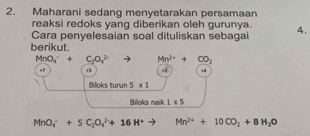 Maharani sedang menyetarakan persamaan 
reaksi redoks yang diberikan oleh gurunya. 
Cara penyelesaian soal dituliskan sebagai 4. 
berikut.
MnO_4^(-+C_2)O_4^((2-) to Mn^2+)+CO_2
+7 +3 +2 +4
Biloks turun 5* 1
Biloks naik 1* 5
MnO_4^(-+5C_2)O_4^((2-)+16H^+)to Mn^(2+)+10CO_2+8H_2O