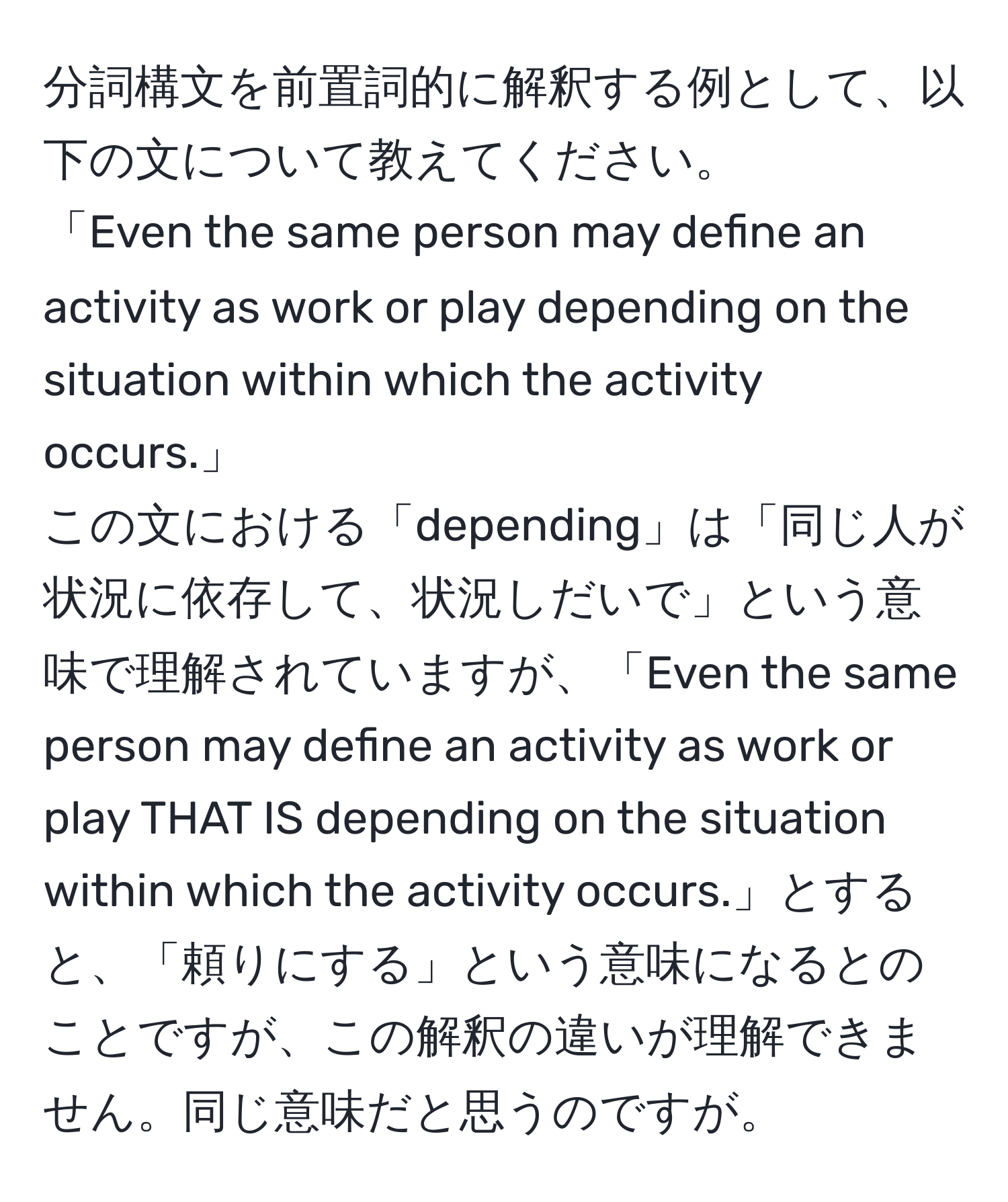 分詞構文を前置詞的に解釈する例として、以下の文について教えてください。  
「Even the same person may define an activity as work or play depending on the situation within which the activity occurs.」  
この文における「depending」は「同じ人が状況に依存して、状況しだいで」という意味で理解されていますが、「Even the same person may define an activity as work or play THAT IS depending on the situation within which the activity occurs.」とすると、「頼りにする」という意味になるとのことですが、この解釈の違いが理解できません。同じ意味だと思うのですが。